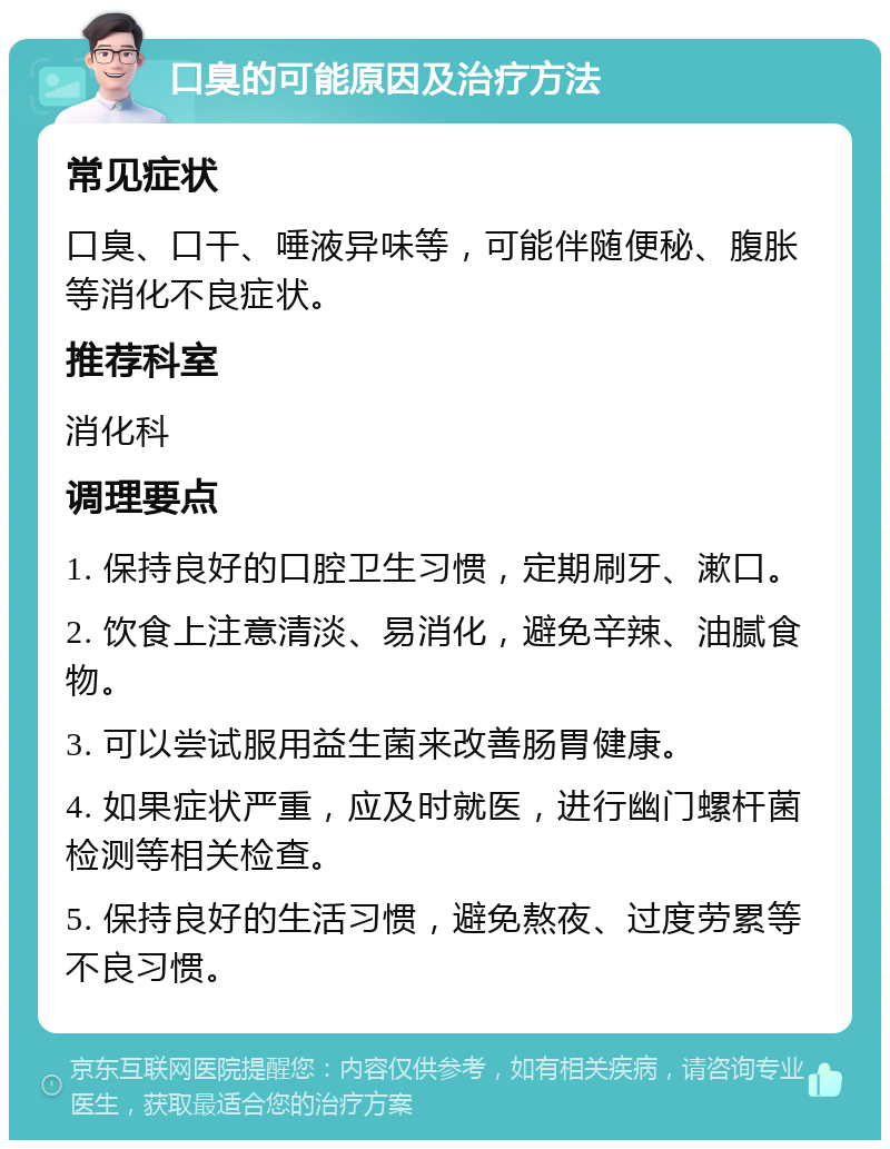 口臭的可能原因及治疗方法 常见症状 口臭、口干、唾液异味等，可能伴随便秘、腹胀等消化不良症状。 推荐科室 消化科 调理要点 1. 保持良好的口腔卫生习惯，定期刷牙、漱口。 2. 饮食上注意清淡、易消化，避免辛辣、油腻食物。 3. 可以尝试服用益生菌来改善肠胃健康。 4. 如果症状严重，应及时就医，进行幽门螺杆菌检测等相关检查。 5. 保持良好的生活习惯，避免熬夜、过度劳累等不良习惯。