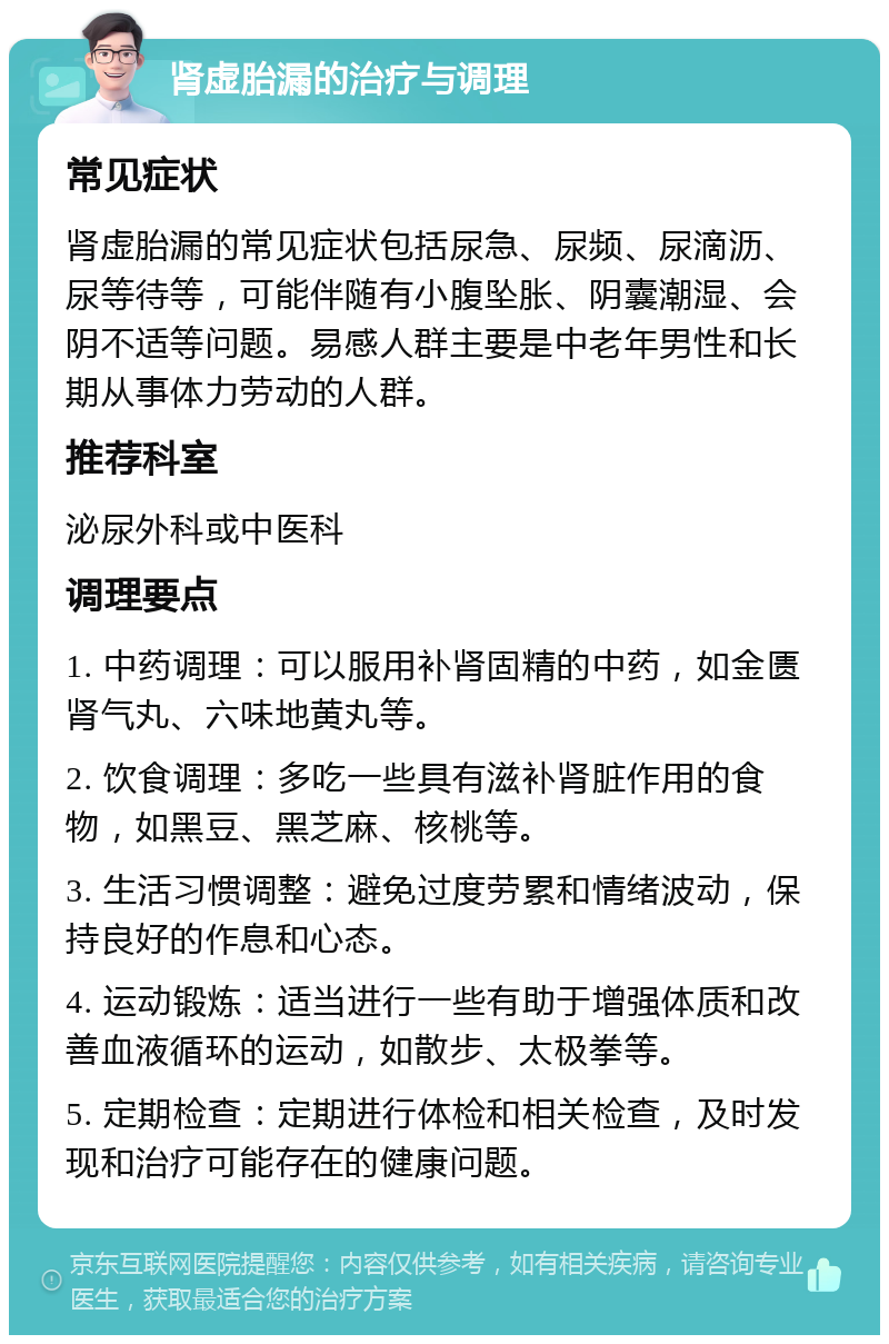 肾虚胎漏的治疗与调理 常见症状 肾虚胎漏的常见症状包括尿急、尿频、尿滴沥、尿等待等，可能伴随有小腹坠胀、阴囊潮湿、会阴不适等问题。易感人群主要是中老年男性和长期从事体力劳动的人群。 推荐科室 泌尿外科或中医科 调理要点 1. 中药调理：可以服用补肾固精的中药，如金匮肾气丸、六味地黄丸等。 2. 饮食调理：多吃一些具有滋补肾脏作用的食物，如黑豆、黑芝麻、核桃等。 3. 生活习惯调整：避免过度劳累和情绪波动，保持良好的作息和心态。 4. 运动锻炼：适当进行一些有助于增强体质和改善血液循环的运动，如散步、太极拳等。 5. 定期检查：定期进行体检和相关检查，及时发现和治疗可能存在的健康问题。