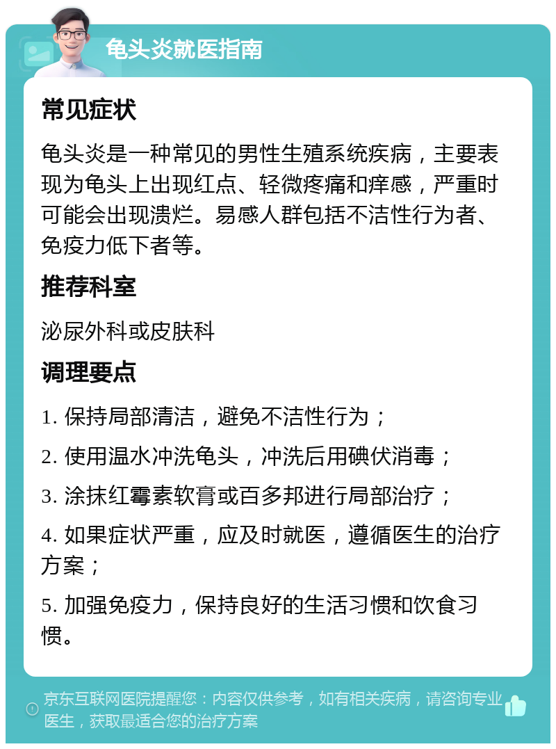 龟头炎就医指南 常见症状 龟头炎是一种常见的男性生殖系统疾病，主要表现为龟头上出现红点、轻微疼痛和痒感，严重时可能会出现溃烂。易感人群包括不洁性行为者、免疫力低下者等。 推荐科室 泌尿外科或皮肤科 调理要点 1. 保持局部清洁，避免不洁性行为； 2. 使用温水冲洗龟头，冲洗后用碘伏消毒； 3. 涂抹红霉素软膏或百多邦进行局部治疗； 4. 如果症状严重，应及时就医，遵循医生的治疗方案； 5. 加强免疫力，保持良好的生活习惯和饮食习惯。