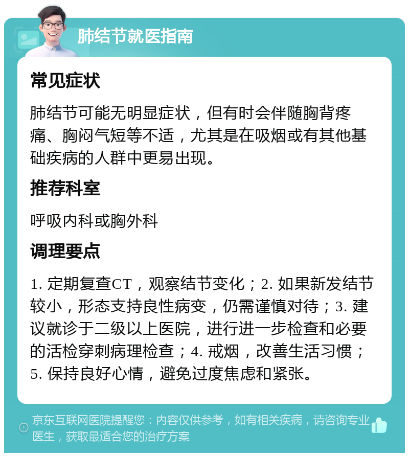 肺结节就医指南 常见症状 肺结节可能无明显症状，但有时会伴随胸背疼痛、胸闷气短等不适，尤其是在吸烟或有其他基础疾病的人群中更易出现。 推荐科室 呼吸内科或胸外科 调理要点 1. 定期复查CT，观察结节变化；2. 如果新发结节较小，形态支持良性病变，仍需谨慎对待；3. 建议就诊于二级以上医院，进行进一步检查和必要的活检穿刺病理检查；4. 戒烟，改善生活习惯；5. 保持良好心情，避免过度焦虑和紧张。