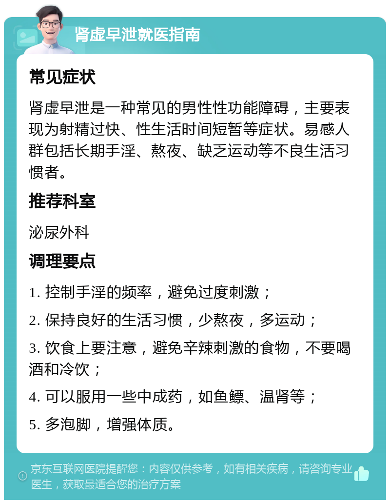 肾虚早泄就医指南 常见症状 肾虚早泄是一种常见的男性性功能障碍，主要表现为射精过快、性生活时间短暂等症状。易感人群包括长期手淫、熬夜、缺乏运动等不良生活习惯者。 推荐科室 泌尿外科 调理要点 1. 控制手淫的频率，避免过度刺激； 2. 保持良好的生活习惯，少熬夜，多运动； 3. 饮食上要注意，避免辛辣刺激的食物，不要喝酒和冷饮； 4. 可以服用一些中成药，如鱼鳔、温肾等； 5. 多泡脚，增强体质。