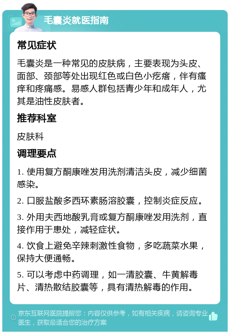 毛囊炎就医指南 常见症状 毛囊炎是一种常见的皮肤病，主要表现为头皮、面部、颈部等处出现红色或白色小疙瘩，伴有瘙痒和疼痛感。易感人群包括青少年和成年人，尤其是油性皮肤者。 推荐科室 皮肤科 调理要点 1. 使用复方酮康唑发用洗剂清洁头皮，减少细菌感染。 2. 口服盐酸多西环素肠溶胶囊，控制炎症反应。 3. 外用夫西地酸乳膏或复方酮康唑发用洗剂，直接作用于患处，减轻症状。 4. 饮食上避免辛辣刺激性食物，多吃蔬菜水果，保持大便通畅。 5. 可以考虑中药调理，如一清胶囊、牛黄解毒片、清热散结胶囊等，具有清热解毒的作用。