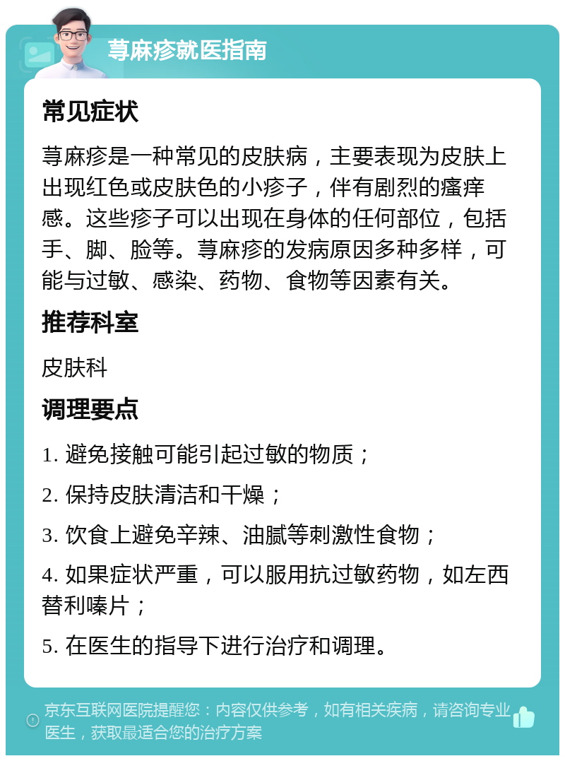 荨麻疹就医指南 常见症状 荨麻疹是一种常见的皮肤病，主要表现为皮肤上出现红色或皮肤色的小疹子，伴有剧烈的瘙痒感。这些疹子可以出现在身体的任何部位，包括手、脚、脸等。荨麻疹的发病原因多种多样，可能与过敏、感染、药物、食物等因素有关。 推荐科室 皮肤科 调理要点 1. 避免接触可能引起过敏的物质； 2. 保持皮肤清洁和干燥； 3. 饮食上避免辛辣、油腻等刺激性食物； 4. 如果症状严重，可以服用抗过敏药物，如左西替利嗪片； 5. 在医生的指导下进行治疗和调理。