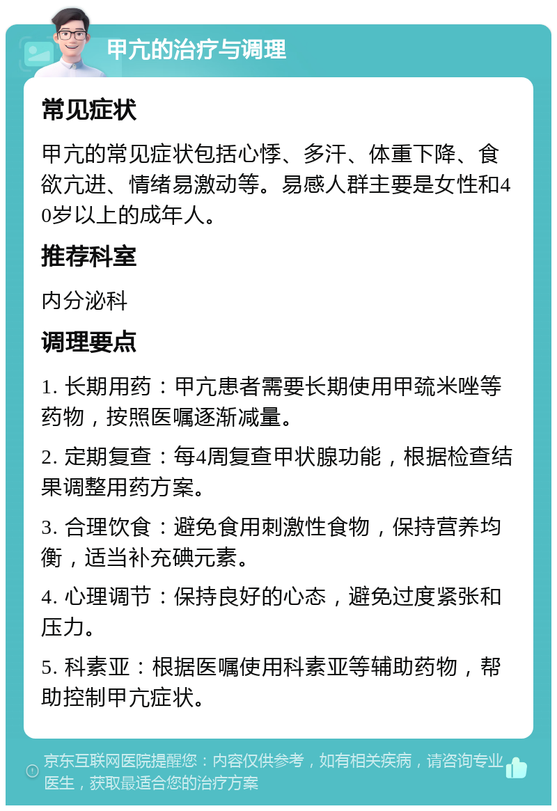 甲亢的治疗与调理 常见症状 甲亢的常见症状包括心悸、多汗、体重下降、食欲亢进、情绪易激动等。易感人群主要是女性和40岁以上的成年人。 推荐科室 内分泌科 调理要点 1. 长期用药：甲亢患者需要长期使用甲巯米唑等药物，按照医嘱逐渐减量。 2. 定期复查：每4周复查甲状腺功能，根据检查结果调整用药方案。 3. 合理饮食：避免食用刺激性食物，保持营养均衡，适当补充碘元素。 4. 心理调节：保持良好的心态，避免过度紧张和压力。 5. 科素亚：根据医嘱使用科素亚等辅助药物，帮助控制甲亢症状。