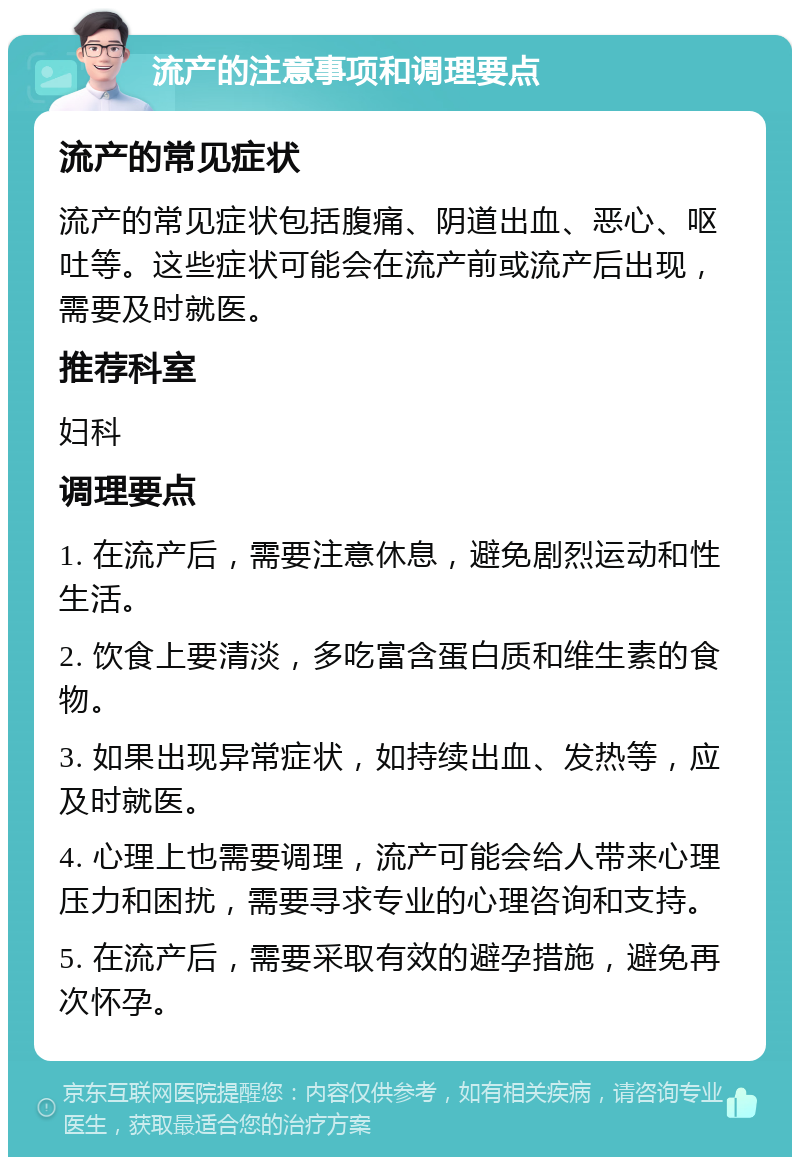 流产的注意事项和调理要点 流产的常见症状 流产的常见症状包括腹痛、阴道出血、恶心、呕吐等。这些症状可能会在流产前或流产后出现，需要及时就医。 推荐科室 妇科 调理要点 1. 在流产后，需要注意休息，避免剧烈运动和性生活。 2. 饮食上要清淡，多吃富含蛋白质和维生素的食物。 3. 如果出现异常症状，如持续出血、发热等，应及时就医。 4. 心理上也需要调理，流产可能会给人带来心理压力和困扰，需要寻求专业的心理咨询和支持。 5. 在流产后，需要采取有效的避孕措施，避免再次怀孕。