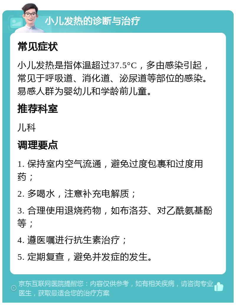 小儿发热的诊断与治疗 常见症状 小儿发热是指体温超过37.5°C，多由感染引起，常见于呼吸道、消化道、泌尿道等部位的感染。易感人群为婴幼儿和学龄前儿童。 推荐科室 儿科 调理要点 1. 保持室内空气流通，避免过度包裹和过度用药； 2. 多喝水，注意补充电解质； 3. 合理使用退烧药物，如布洛芬、对乙酰氨基酚等； 4. 遵医嘱进行抗生素治疗； 5. 定期复查，避免并发症的发生。