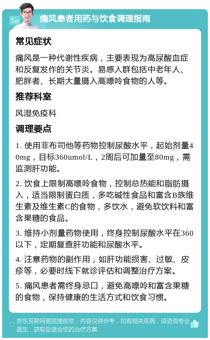 痛风患者用药与饮食调理指南 常见症状 痛风是一种代谢性疾病，主要表现为高尿酸血症和反复发作的关节炎。易感人群包括中老年人、肥胖者、长期大量摄入高嘌呤食物的人等。 推荐科室 风湿免疫科 调理要点 1. 使用非布司他等药物控制尿酸水平，起始剂量40mg，目标360umol/L，2周后可加量至80mg，需监测肝功能。 2. 饮食上限制高嘌呤食物，控制总热能和脂肪摄入，适当限制蛋白质，多吃碱性食品和富含B族维生素及维生素C的食物，多饮水，避免软饮料和富含果糖的食品。 3. 维持小剂量药物使用，终身控制尿酸水平在360以下，定期复查肝功能和尿酸水平。 4. 注意药物的副作用，如肝功能损害、过敏、皮疹等，必要时线下就诊评估和调整治疗方案。 5. 痛风患者需终身忌口，避免高嘌呤和富含果糖的食物，保持健康的生活方式和饮食习惯。