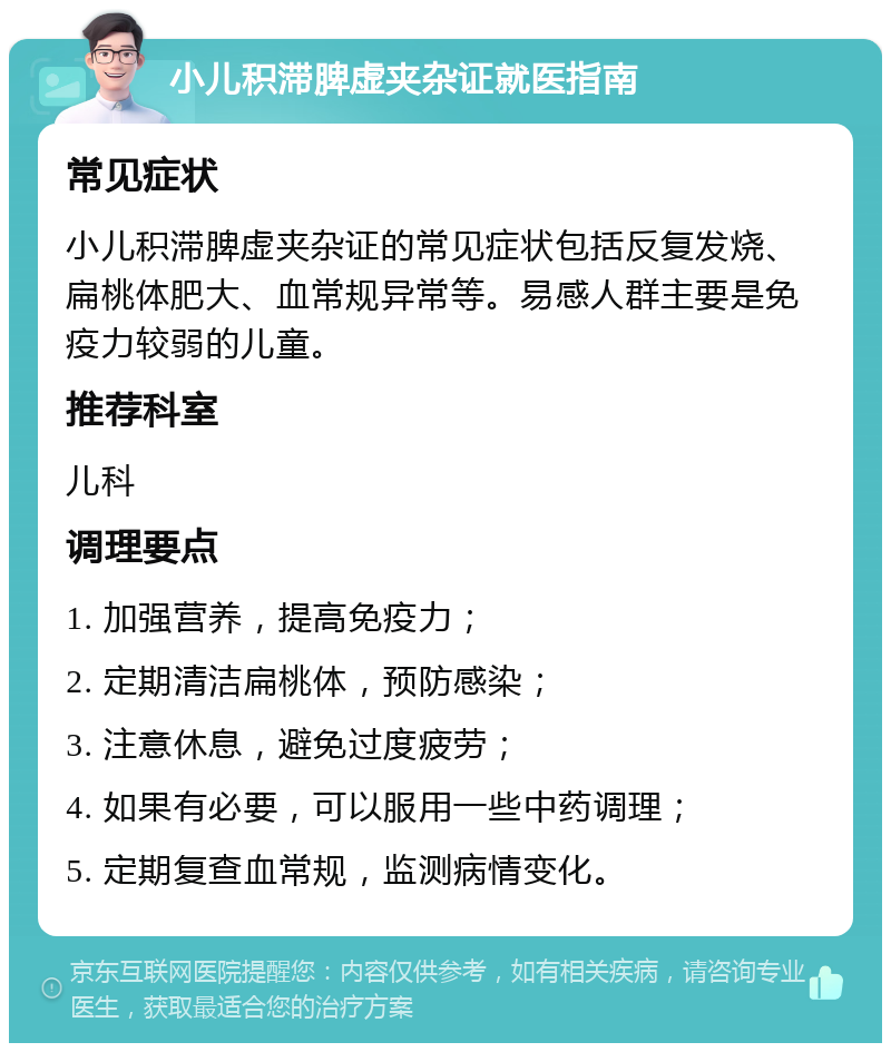 小儿积滞脾虚夹杂证就医指南 常见症状 小儿积滞脾虚夹杂证的常见症状包括反复发烧、扁桃体肥大、血常规异常等。易感人群主要是免疫力较弱的儿童。 推荐科室 儿科 调理要点 1. 加强营养，提高免疫力； 2. 定期清洁扁桃体，预防感染； 3. 注意休息，避免过度疲劳； 4. 如果有必要，可以服用一些中药调理； 5. 定期复查血常规，监测病情变化。