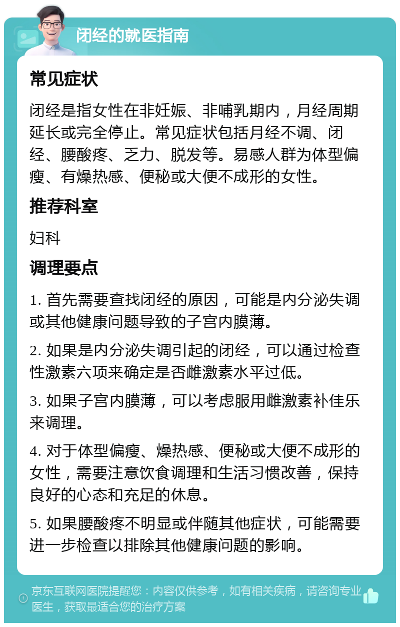 闭经的就医指南 常见症状 闭经是指女性在非妊娠、非哺乳期内，月经周期延长或完全停止。常见症状包括月经不调、闭经、腰酸疼、乏力、脱发等。易感人群为体型偏瘦、有燥热感、便秘或大便不成形的女性。 推荐科室 妇科 调理要点 1. 首先需要查找闭经的原因，可能是内分泌失调或其他健康问题导致的子宫内膜薄。 2. 如果是内分泌失调引起的闭经，可以通过检查性激素六项来确定是否雌激素水平过低。 3. 如果子宫内膜薄，可以考虑服用雌激素补佳乐来调理。 4. 对于体型偏瘦、燥热感、便秘或大便不成形的女性，需要注意饮食调理和生活习惯改善，保持良好的心态和充足的休息。 5. 如果腰酸疼不明显或伴随其他症状，可能需要进一步检查以排除其他健康问题的影响。