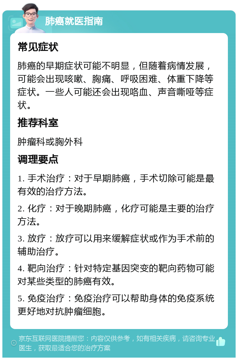 肺癌就医指南 常见症状 肺癌的早期症状可能不明显，但随着病情发展，可能会出现咳嗽、胸痛、呼吸困难、体重下降等症状。一些人可能还会出现咯血、声音嘶哑等症状。 推荐科室 肿瘤科或胸外科 调理要点 1. 手术治疗：对于早期肺癌，手术切除可能是最有效的治疗方法。 2. 化疗：对于晚期肺癌，化疗可能是主要的治疗方法。 3. 放疗：放疗可以用来缓解症状或作为手术前的辅助治疗。 4. 靶向治疗：针对特定基因突变的靶向药物可能对某些类型的肺癌有效。 5. 免疫治疗：免疫治疗可以帮助身体的免疫系统更好地对抗肿瘤细胞。