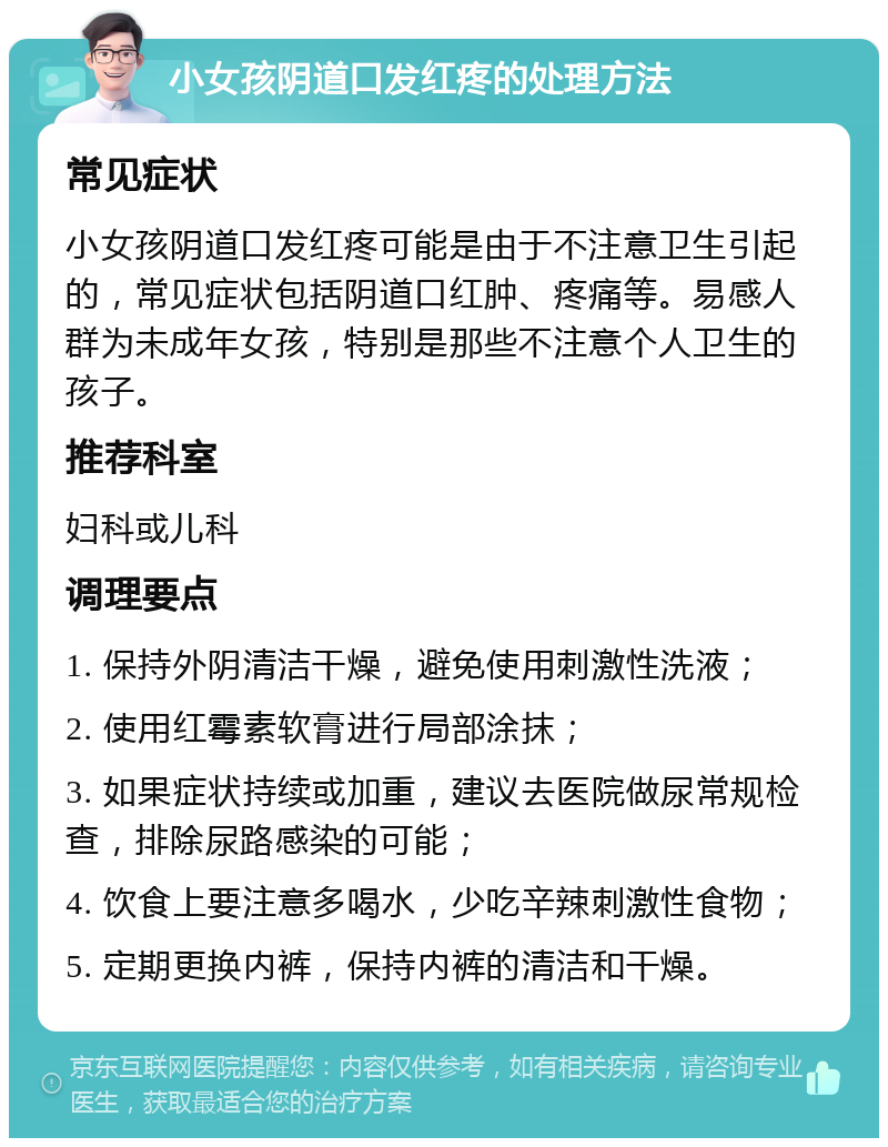 小女孩阴道口发红疼的处理方法 常见症状 小女孩阴道口发红疼可能是由于不注意卫生引起的，常见症状包括阴道口红肿、疼痛等。易感人群为未成年女孩，特别是那些不注意个人卫生的孩子。 推荐科室 妇科或儿科 调理要点 1. 保持外阴清洁干燥，避免使用刺激性洗液； 2. 使用红霉素软膏进行局部涂抹； 3. 如果症状持续或加重，建议去医院做尿常规检查，排除尿路感染的可能； 4. 饮食上要注意多喝水，少吃辛辣刺激性食物； 5. 定期更换内裤，保持内裤的清洁和干燥。