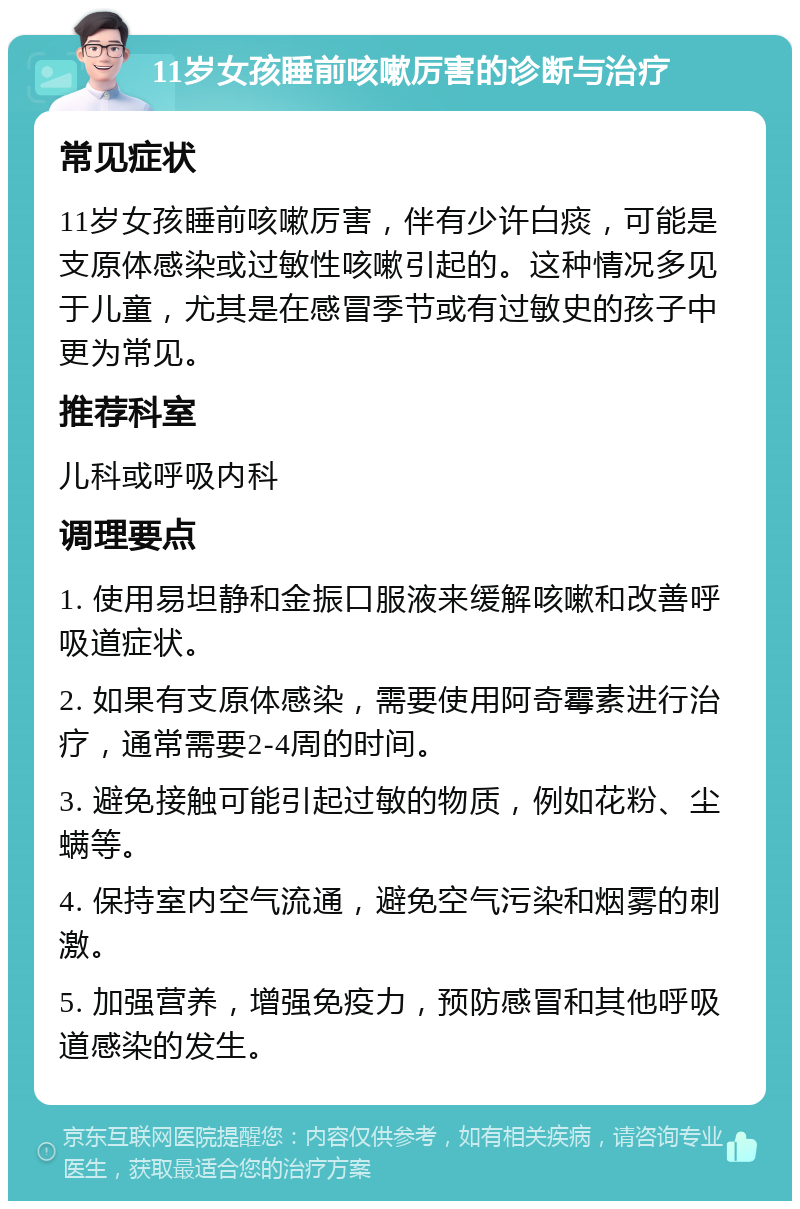 11岁女孩睡前咳嗽厉害的诊断与治疗 常见症状 11岁女孩睡前咳嗽厉害，伴有少许白痰，可能是支原体感染或过敏性咳嗽引起的。这种情况多见于儿童，尤其是在感冒季节或有过敏史的孩子中更为常见。 推荐科室 儿科或呼吸内科 调理要点 1. 使用易坦静和金振口服液来缓解咳嗽和改善呼吸道症状。 2. 如果有支原体感染，需要使用阿奇霉素进行治疗，通常需要2-4周的时间。 3. 避免接触可能引起过敏的物质，例如花粉、尘螨等。 4. 保持室内空气流通，避免空气污染和烟雾的刺激。 5. 加强营养，增强免疫力，预防感冒和其他呼吸道感染的发生。