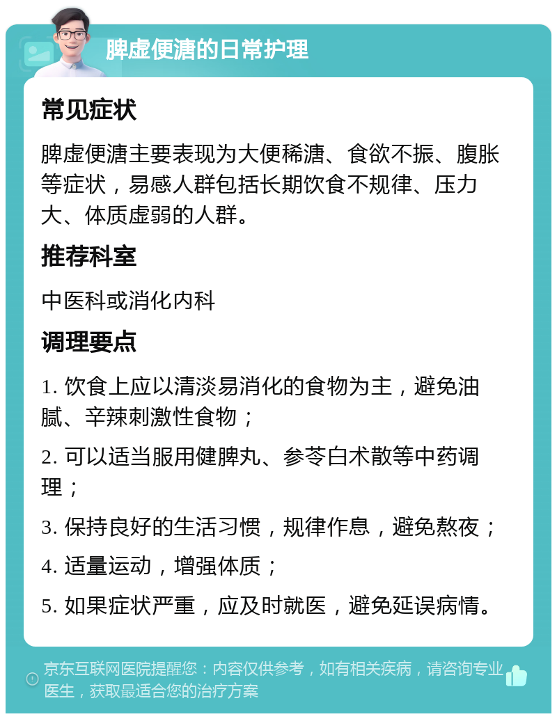 脾虚便溏的日常护理 常见症状 脾虚便溏主要表现为大便稀溏、食欲不振、腹胀等症状，易感人群包括长期饮食不规律、压力大、体质虚弱的人群。 推荐科室 中医科或消化内科 调理要点 1. 饮食上应以清淡易消化的食物为主，避免油腻、辛辣刺激性食物； 2. 可以适当服用健脾丸、参苓白术散等中药调理； 3. 保持良好的生活习惯，规律作息，避免熬夜； 4. 适量运动，增强体质； 5. 如果症状严重，应及时就医，避免延误病情。