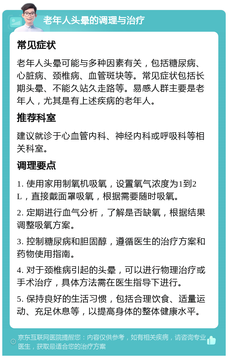 老年人头晕的调理与治疗 常见症状 老年人头晕可能与多种因素有关，包括糖尿病、心脏病、颈椎病、血管斑块等。常见症状包括长期头晕、不能久站久走路等。易感人群主要是老年人，尤其是有上述疾病的老年人。 推荐科室 建议就诊于心血管内科、神经内科或呼吸科等相关科室。 调理要点 1. 使用家用制氧机吸氧，设置氧气浓度为1到2L，直接戴面罩吸氧，根据需要随时吸氧。 2. 定期进行血气分析，了解是否缺氧，根据结果调整吸氧方案。 3. 控制糖尿病和胆固醇，遵循医生的治疗方案和药物使用指南。 4. 对于颈椎病引起的头晕，可以进行物理治疗或手术治疗，具体方法需在医生指导下进行。 5. 保持良好的生活习惯，包括合理饮食、适量运动、充足休息等，以提高身体的整体健康水平。