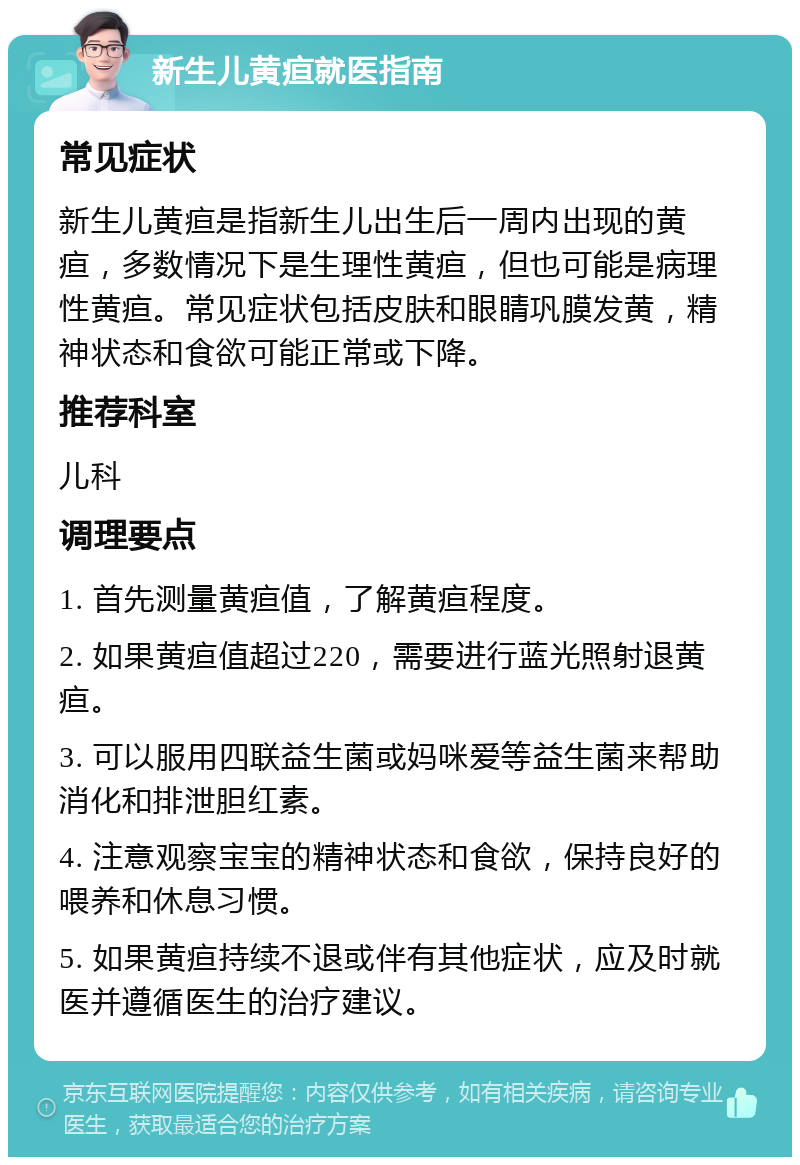 新生儿黄疸就医指南 常见症状 新生儿黄疸是指新生儿出生后一周内出现的黄疸，多数情况下是生理性黄疸，但也可能是病理性黄疸。常见症状包括皮肤和眼睛巩膜发黄，精神状态和食欲可能正常或下降。 推荐科室 儿科 调理要点 1. 首先测量黄疸值，了解黄疸程度。 2. 如果黄疸值超过220，需要进行蓝光照射退黄疸。 3. 可以服用四联益生菌或妈咪爱等益生菌来帮助消化和排泄胆红素。 4. 注意观察宝宝的精神状态和食欲，保持良好的喂养和休息习惯。 5. 如果黄疸持续不退或伴有其他症状，应及时就医并遵循医生的治疗建议。