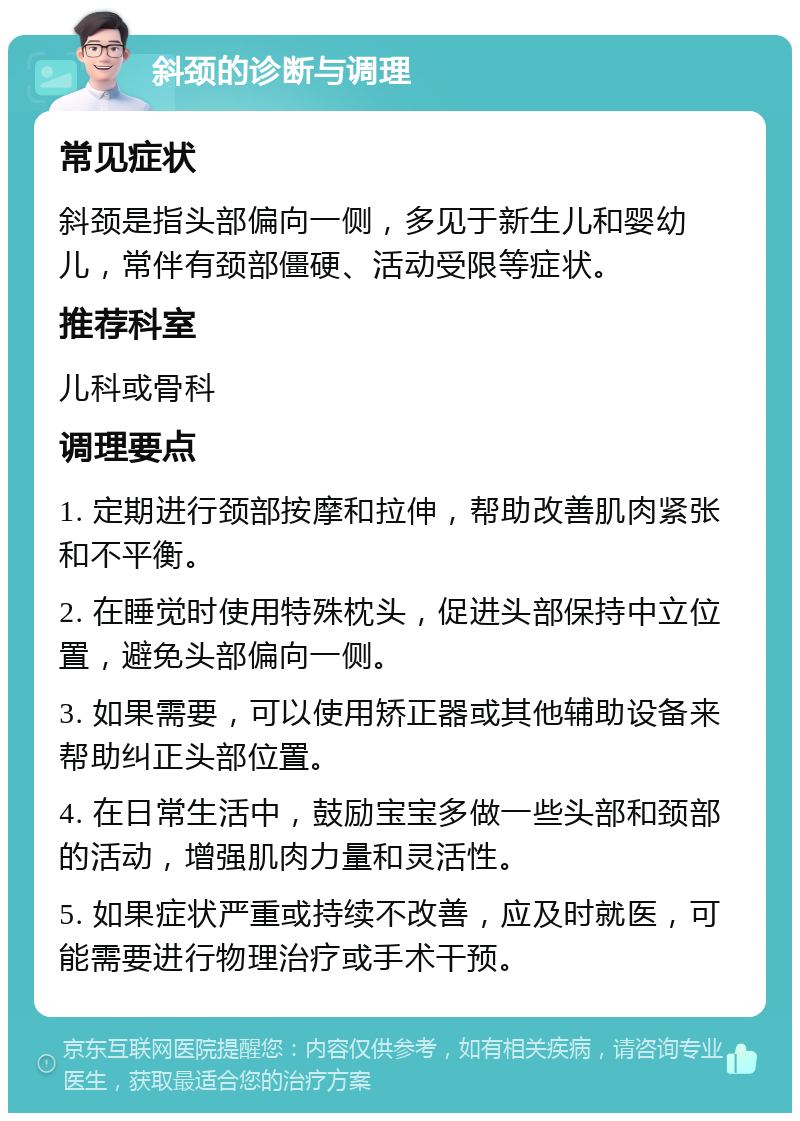 斜颈的诊断与调理 常见症状 斜颈是指头部偏向一侧，多见于新生儿和婴幼儿，常伴有颈部僵硬、活动受限等症状。 推荐科室 儿科或骨科 调理要点 1. 定期进行颈部按摩和拉伸，帮助改善肌肉紧张和不平衡。 2. 在睡觉时使用特殊枕头，促进头部保持中立位置，避免头部偏向一侧。 3. 如果需要，可以使用矫正器或其他辅助设备来帮助纠正头部位置。 4. 在日常生活中，鼓励宝宝多做一些头部和颈部的活动，增强肌肉力量和灵活性。 5. 如果症状严重或持续不改善，应及时就医，可能需要进行物理治疗或手术干预。