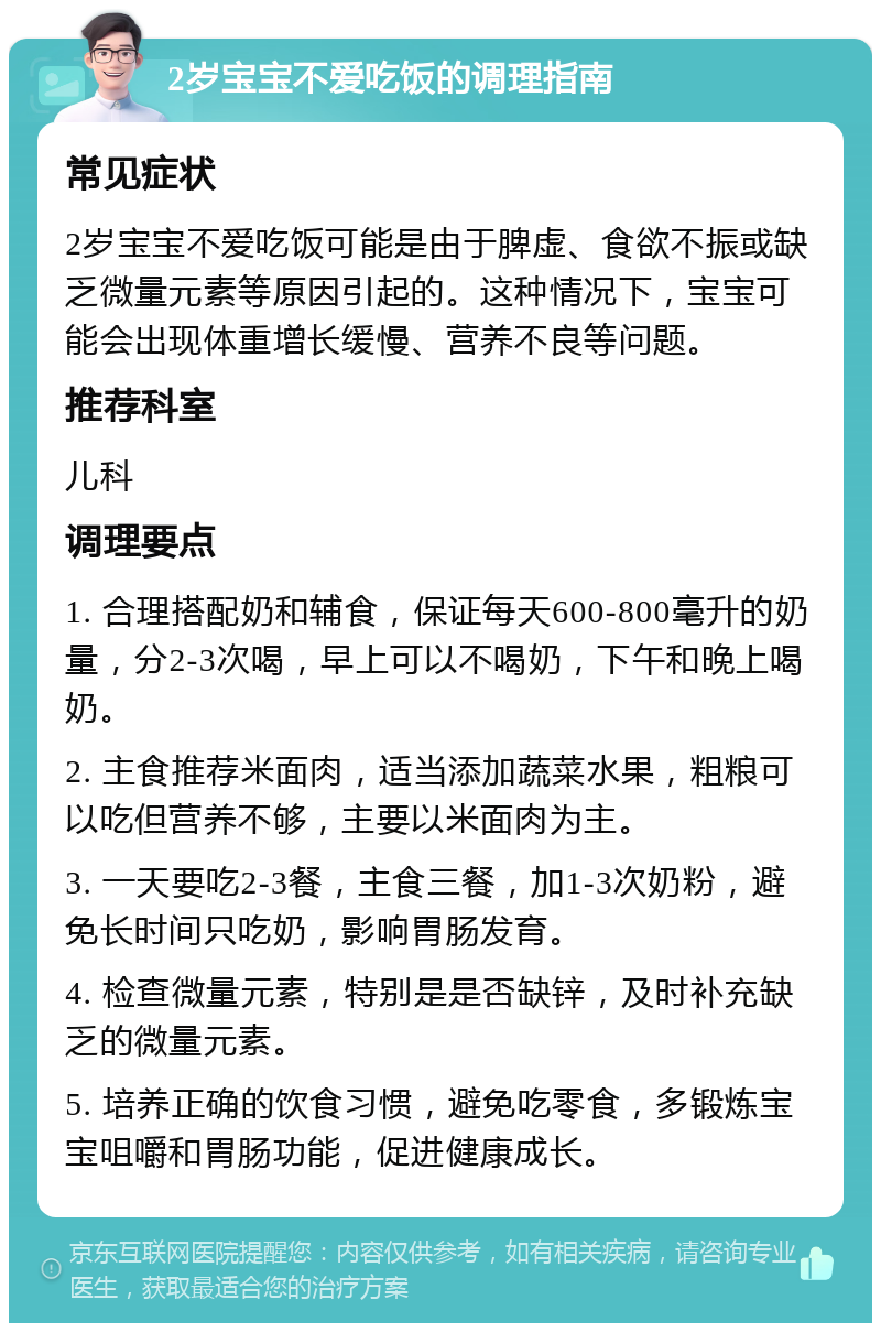 2岁宝宝不爱吃饭的调理指南 常见症状 2岁宝宝不爱吃饭可能是由于脾虚、食欲不振或缺乏微量元素等原因引起的。这种情况下，宝宝可能会出现体重增长缓慢、营养不良等问题。 推荐科室 儿科 调理要点 1. 合理搭配奶和辅食，保证每天600-800毫升的奶量，分2-3次喝，早上可以不喝奶，下午和晚上喝奶。 2. 主食推荐米面肉，适当添加蔬菜水果，粗粮可以吃但营养不够，主要以米面肉为主。 3. 一天要吃2-3餐，主食三餐，加1-3次奶粉，避免长时间只吃奶，影响胃肠发育。 4. 检查微量元素，特别是是否缺锌，及时补充缺乏的微量元素。 5. 培养正确的饮食习惯，避免吃零食，多锻炼宝宝咀嚼和胃肠功能，促进健康成长。