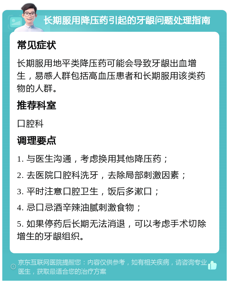 长期服用降压药引起的牙龈问题处理指南 常见症状 长期服用地平类降压药可能会导致牙龈出血增生，易感人群包括高血压患者和长期服用该类药物的人群。 推荐科室 口腔科 调理要点 1. 与医生沟通，考虑换用其他降压药； 2. 去医院口腔科洗牙，去除局部刺激因素； 3. 平时注意口腔卫生，饭后多漱口； 4. 忌口忌酒辛辣油腻刺激食物； 5. 如果停药后长期无法消退，可以考虑手术切除增生的牙龈组织。