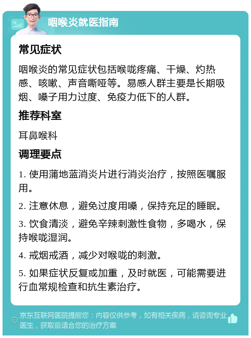 咽喉炎就医指南 常见症状 咽喉炎的常见症状包括喉咙疼痛、干燥、灼热感、咳嗽、声音嘶哑等。易感人群主要是长期吸烟、嗓子用力过度、免疫力低下的人群。 推荐科室 耳鼻喉科 调理要点 1. 使用蒲地蓝消炎片进行消炎治疗，按照医嘱服用。 2. 注意休息，避免过度用嗓，保持充足的睡眠。 3. 饮食清淡，避免辛辣刺激性食物，多喝水，保持喉咙湿润。 4. 戒烟戒酒，减少对喉咙的刺激。 5. 如果症状反复或加重，及时就医，可能需要进行血常规检查和抗生素治疗。