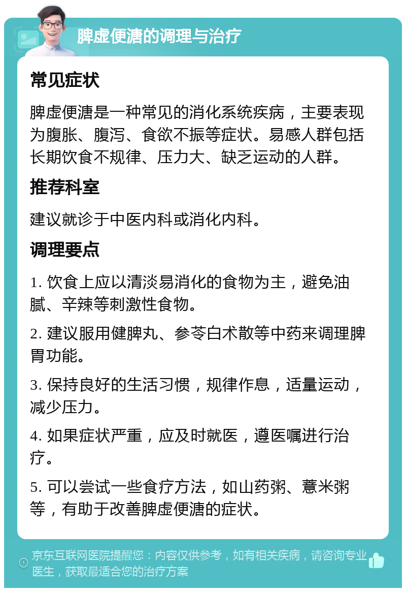 脾虚便溏的调理与治疗 常见症状 脾虚便溏是一种常见的消化系统疾病，主要表现为腹胀、腹泻、食欲不振等症状。易感人群包括长期饮食不规律、压力大、缺乏运动的人群。 推荐科室 建议就诊于中医内科或消化内科。 调理要点 1. 饮食上应以清淡易消化的食物为主，避免油腻、辛辣等刺激性食物。 2. 建议服用健脾丸、参苓白术散等中药来调理脾胃功能。 3. 保持良好的生活习惯，规律作息，适量运动，减少压力。 4. 如果症状严重，应及时就医，遵医嘱进行治疗。 5. 可以尝试一些食疗方法，如山药粥、薏米粥等，有助于改善脾虚便溏的症状。