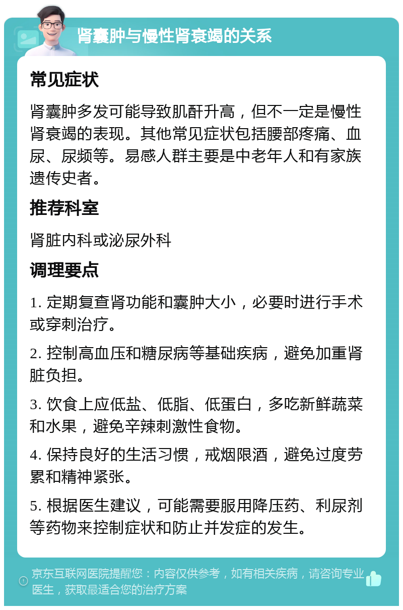 肾囊肿与慢性肾衰竭的关系 常见症状 肾囊肿多发可能导致肌酐升高，但不一定是慢性肾衰竭的表现。其他常见症状包括腰部疼痛、血尿、尿频等。易感人群主要是中老年人和有家族遗传史者。 推荐科室 肾脏内科或泌尿外科 调理要点 1. 定期复查肾功能和囊肿大小，必要时进行手术或穿刺治疗。 2. 控制高血压和糖尿病等基础疾病，避免加重肾脏负担。 3. 饮食上应低盐、低脂、低蛋白，多吃新鲜蔬菜和水果，避免辛辣刺激性食物。 4. 保持良好的生活习惯，戒烟限酒，避免过度劳累和精神紧张。 5. 根据医生建议，可能需要服用降压药、利尿剂等药物来控制症状和防止并发症的发生。