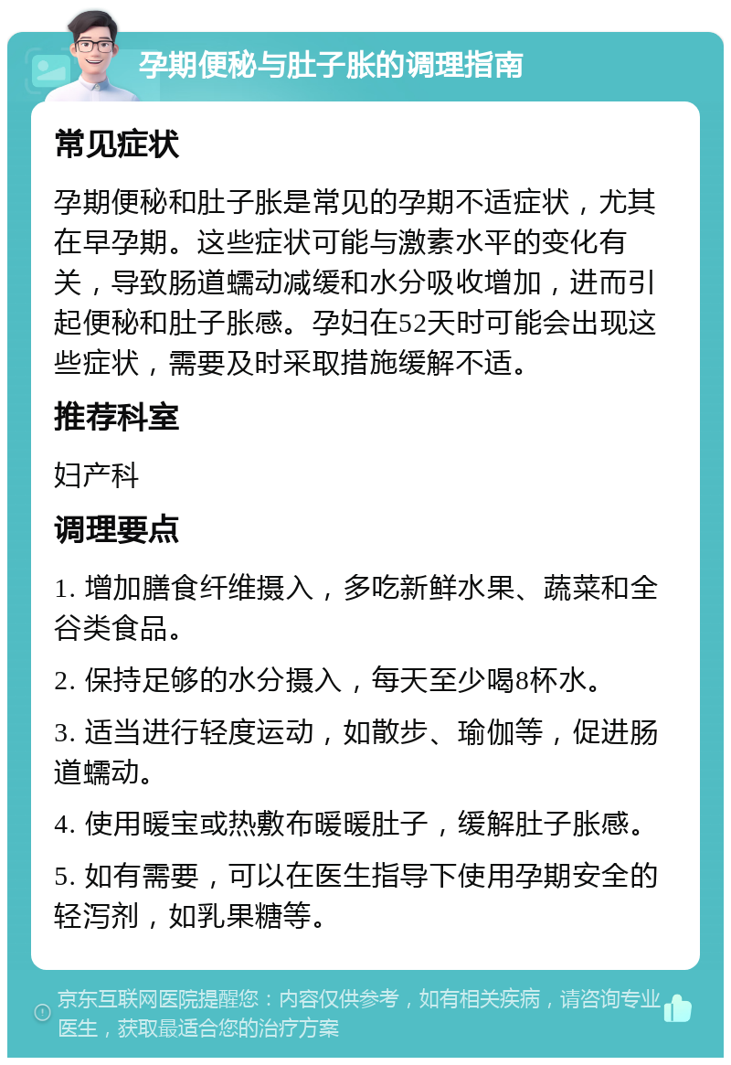 孕期便秘与肚子胀的调理指南 常见症状 孕期便秘和肚子胀是常见的孕期不适症状，尤其在早孕期。这些症状可能与激素水平的变化有关，导致肠道蠕动减缓和水分吸收增加，进而引起便秘和肚子胀感。孕妇在52天时可能会出现这些症状，需要及时采取措施缓解不适。 推荐科室 妇产科 调理要点 1. 增加膳食纤维摄入，多吃新鲜水果、蔬菜和全谷类食品。 2. 保持足够的水分摄入，每天至少喝8杯水。 3. 适当进行轻度运动，如散步、瑜伽等，促进肠道蠕动。 4. 使用暖宝或热敷布暖暖肚子，缓解肚子胀感。 5. 如有需要，可以在医生指导下使用孕期安全的轻泻剂，如乳果糖等。