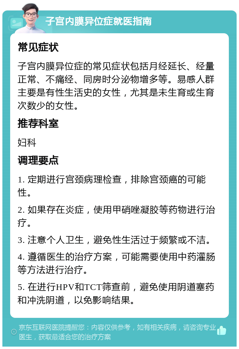 子宫内膜异位症就医指南 常见症状 子宫内膜异位症的常见症状包括月经延长、经量正常、不痛经、同房时分泌物增多等。易感人群主要是有性生活史的女性，尤其是未生育或生育次数少的女性。 推荐科室 妇科 调理要点 1. 定期进行宫颈病理检查，排除宫颈癌的可能性。 2. 如果存在炎症，使用甲硝唑凝胶等药物进行治疗。 3. 注意个人卫生，避免性生活过于频繁或不洁。 4. 遵循医生的治疗方案，可能需要使用中药灌肠等方法进行治疗。 5. 在进行HPV和TCT筛查前，避免使用阴道塞药和冲洗阴道，以免影响结果。