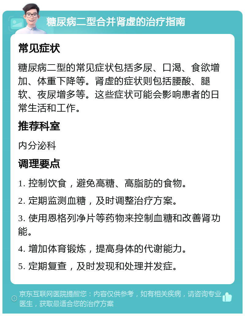 糖尿病二型合并肾虚的治疗指南 常见症状 糖尿病二型的常见症状包括多尿、口渴、食欲增加、体重下降等。肾虚的症状则包括腰酸、腿软、夜尿增多等。这些症状可能会影响患者的日常生活和工作。 推荐科室 内分泌科 调理要点 1. 控制饮食，避免高糖、高脂肪的食物。 2. 定期监测血糖，及时调整治疗方案。 3. 使用恩格列净片等药物来控制血糖和改善肾功能。 4. 增加体育锻炼，提高身体的代谢能力。 5. 定期复查，及时发现和处理并发症。