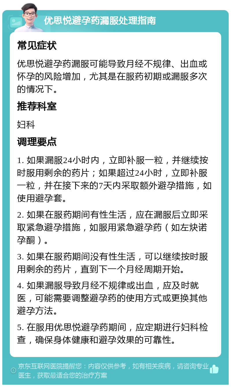 优思悦避孕药漏服处理指南 常见症状 优思悦避孕药漏服可能导致月经不规律、出血或怀孕的风险增加，尤其是在服药初期或漏服多次的情况下。 推荐科室 妇科 调理要点 1. 如果漏服24小时内，立即补服一粒，并继续按时服用剩余的药片；如果超过24小时，立即补服一粒，并在接下来的7天内采取额外避孕措施，如使用避孕套。 2. 如果在服药期间有性生活，应在漏服后立即采取紧急避孕措施，如服用紧急避孕药（如左炔诺孕酮）。 3. 如果在服药期间没有性生活，可以继续按时服用剩余的药片，直到下一个月经周期开始。 4. 如果漏服导致月经不规律或出血，应及时就医，可能需要调整避孕药的使用方式或更换其他避孕方法。 5. 在服用优思悦避孕药期间，应定期进行妇科检查，确保身体健康和避孕效果的可靠性。