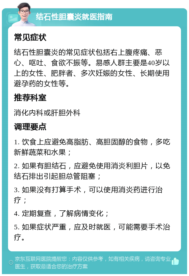 结石性胆囊炎就医指南 常见症状 结石性胆囊炎的常见症状包括右上腹疼痛、恶心、呕吐、食欲不振等。易感人群主要是40岁以上的女性、肥胖者、多次妊娠的女性、长期使用避孕药的女性等。 推荐科室 消化内科或肝胆外科 调理要点 1. 饮食上应避免高脂肪、高胆固醇的食物，多吃新鲜蔬菜和水果； 2. 如果有胆结石，应避免使用消炎利胆片，以免结石排出引起胆总管阻塞； 3. 如果没有打算手术，可以使用消炎药进行治疗； 4. 定期复查，了解病情变化； 5. 如果症状严重，应及时就医，可能需要手术治疗。