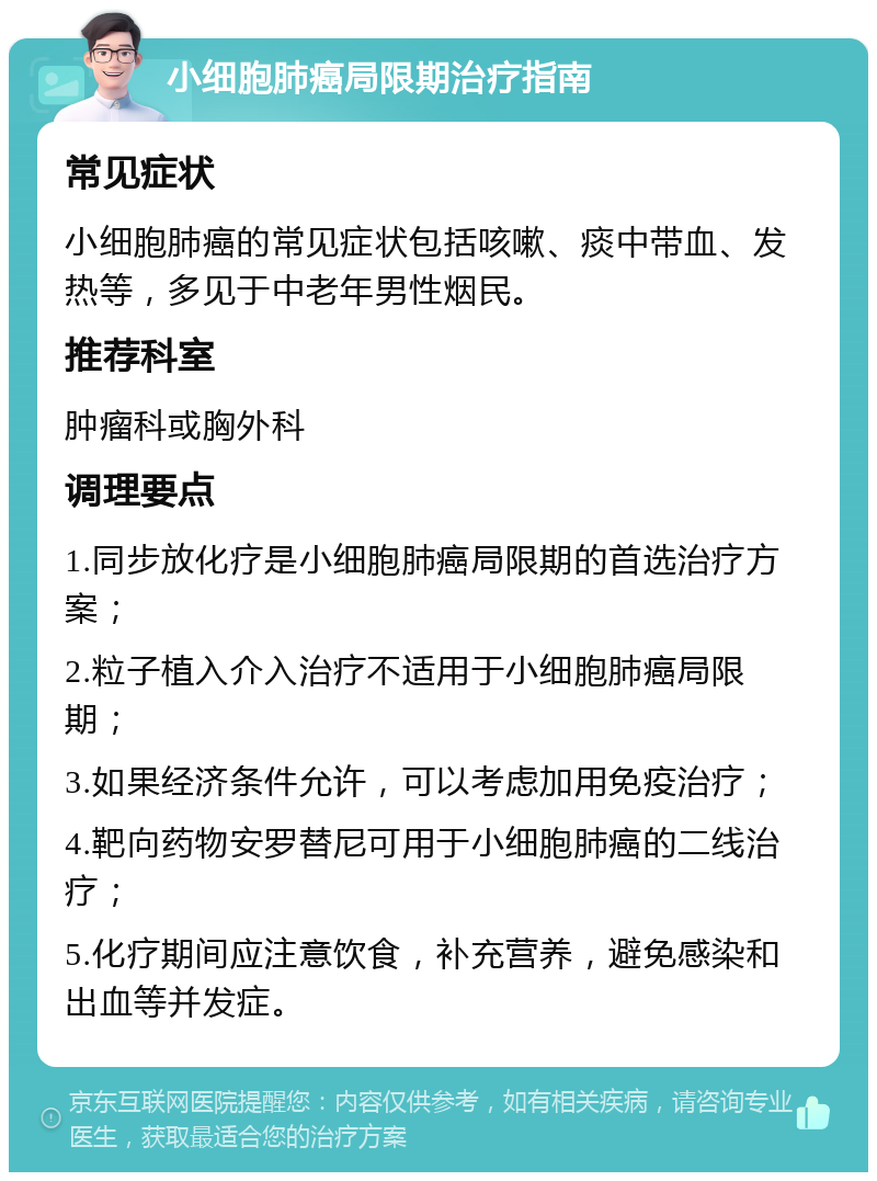 小细胞肺癌局限期治疗指南 常见症状 小细胞肺癌的常见症状包括咳嗽、痰中带血、发热等，多见于中老年男性烟民。 推荐科室 肿瘤科或胸外科 调理要点 1.同步放化疗是小细胞肺癌局限期的首选治疗方案； 2.粒子植入介入治疗不适用于小细胞肺癌局限期； 3.如果经济条件允许，可以考虑加用免疫治疗； 4.靶向药物安罗替尼可用于小细胞肺癌的二线治疗； 5.化疗期间应注意饮食，补充营养，避免感染和出血等并发症。