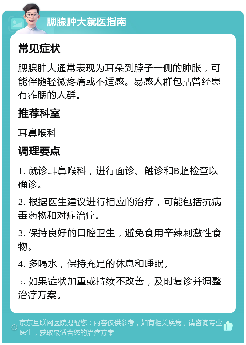 腮腺肿大就医指南 常见症状 腮腺肿大通常表现为耳朵到脖子一侧的肿胀，可能伴随轻微疼痛或不适感。易感人群包括曾经患有痄腮的人群。 推荐科室 耳鼻喉科 调理要点 1. 就诊耳鼻喉科，进行面诊、触诊和B超检查以确诊。 2. 根据医生建议进行相应的治疗，可能包括抗病毒药物和对症治疗。 3. 保持良好的口腔卫生，避免食用辛辣刺激性食物。 4. 多喝水，保持充足的休息和睡眠。 5. 如果症状加重或持续不改善，及时复诊并调整治疗方案。