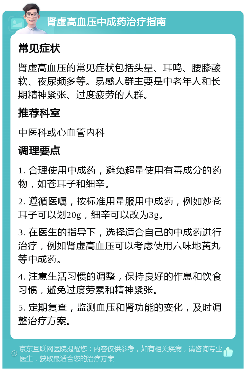 肾虚高血压中成药治疗指南 常见症状 肾虚高血压的常见症状包括头晕、耳鸣、腰膝酸软、夜尿频多等。易感人群主要是中老年人和长期精神紧张、过度疲劳的人群。 推荐科室 中医科或心血管内科 调理要点 1. 合理使用中成药，避免超量使用有毒成分的药物，如苍耳子和细辛。 2. 遵循医嘱，按标准用量服用中成药，例如炒苍耳子可以划20g，细辛可以改为3g。 3. 在医生的指导下，选择适合自己的中成药进行治疗，例如肾虚高血压可以考虑使用六味地黄丸等中成药。 4. 注意生活习惯的调整，保持良好的作息和饮食习惯，避免过度劳累和精神紧张。 5. 定期复查，监测血压和肾功能的变化，及时调整治疗方案。