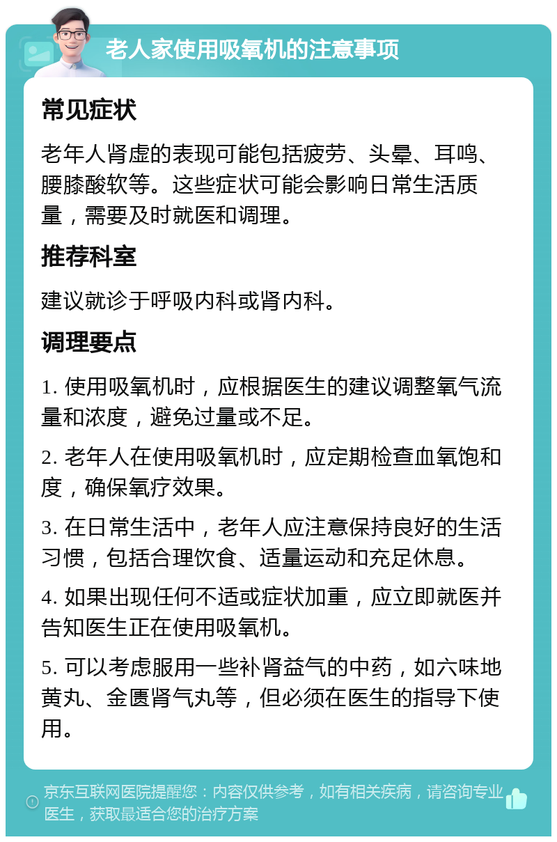 老人家使用吸氧机的注意事项 常见症状 老年人肾虚的表现可能包括疲劳、头晕、耳鸣、腰膝酸软等。这些症状可能会影响日常生活质量，需要及时就医和调理。 推荐科室 建议就诊于呼吸内科或肾内科。 调理要点 1. 使用吸氧机时，应根据医生的建议调整氧气流量和浓度，避免过量或不足。 2. 老年人在使用吸氧机时，应定期检查血氧饱和度，确保氧疗效果。 3. 在日常生活中，老年人应注意保持良好的生活习惯，包括合理饮食、适量运动和充足休息。 4. 如果出现任何不适或症状加重，应立即就医并告知医生正在使用吸氧机。 5. 可以考虑服用一些补肾益气的中药，如六味地黄丸、金匮肾气丸等，但必须在医生的指导下使用。