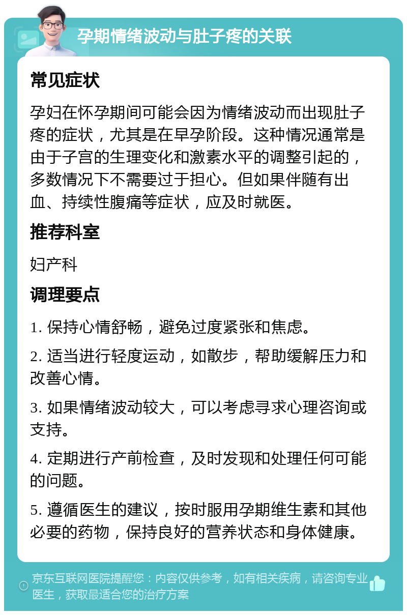 孕期情绪波动与肚子疼的关联 常见症状 孕妇在怀孕期间可能会因为情绪波动而出现肚子疼的症状，尤其是在早孕阶段。这种情况通常是由于子宫的生理变化和激素水平的调整引起的，多数情况下不需要过于担心。但如果伴随有出血、持续性腹痛等症状，应及时就医。 推荐科室 妇产科 调理要点 1. 保持心情舒畅，避免过度紧张和焦虑。 2. 适当进行轻度运动，如散步，帮助缓解压力和改善心情。 3. 如果情绪波动较大，可以考虑寻求心理咨询或支持。 4. 定期进行产前检查，及时发现和处理任何可能的问题。 5. 遵循医生的建议，按时服用孕期维生素和其他必要的药物，保持良好的营养状态和身体健康。