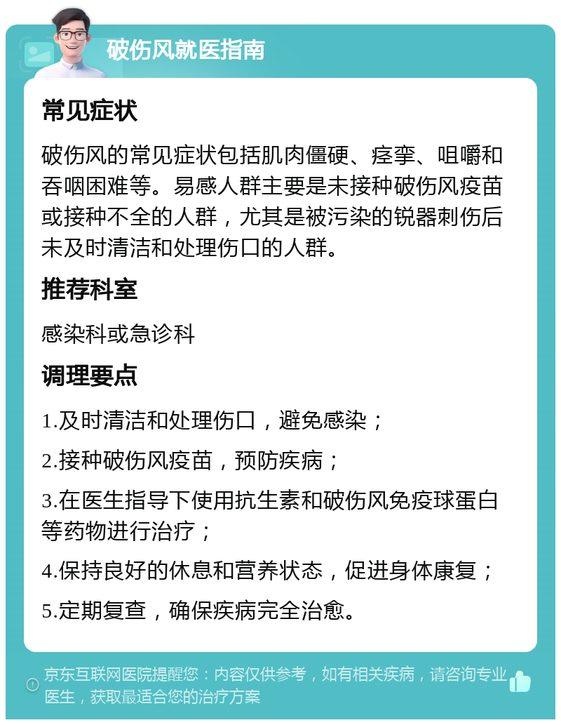 破伤风就医指南 常见症状 破伤风的常见症状包括肌肉僵硬、痉挛、咀嚼和吞咽困难等。易感人群主要是未接种破伤风疫苗或接种不全的人群，尤其是被污染的锐器刺伤后未及时清洁和处理伤口的人群。 推荐科室 感染科或急诊科 调理要点 1.及时清洁和处理伤口，避免感染； 2.接种破伤风疫苗，预防疾病； 3.在医生指导下使用抗生素和破伤风免疫球蛋白等药物进行治疗； 4.保持良好的休息和营养状态，促进身体康复； 5.定期复查，确保疾病完全治愈。