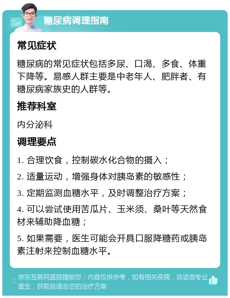 糖尿病调理指南 常见症状 糖尿病的常见症状包括多尿、口渴、多食、体重下降等。易感人群主要是中老年人、肥胖者、有糖尿病家族史的人群等。 推荐科室 内分泌科 调理要点 1. 合理饮食，控制碳水化合物的摄入； 2. 适量运动，增强身体对胰岛素的敏感性； 3. 定期监测血糖水平，及时调整治疗方案； 4. 可以尝试使用苦瓜片、玉米须、桑叶等天然食材来辅助降血糖； 5. 如果需要，医生可能会开具口服降糖药或胰岛素注射来控制血糖水平。