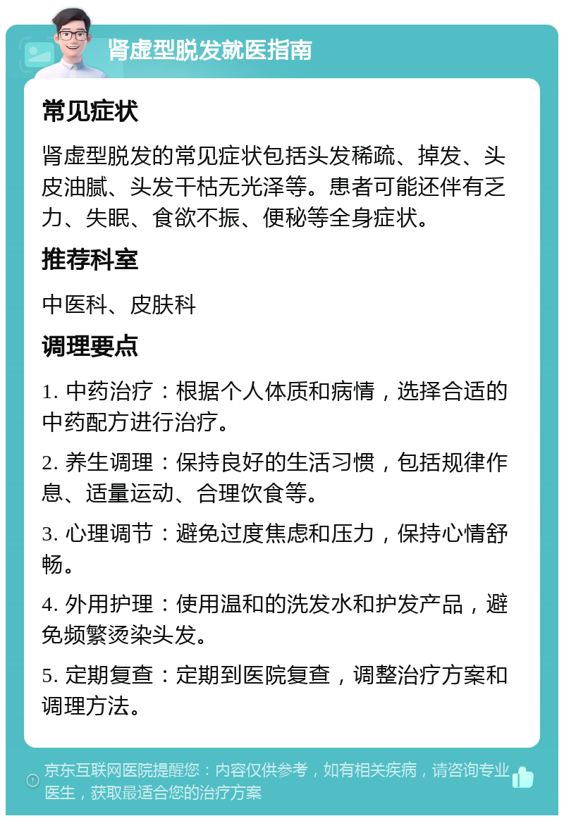 肾虚型脱发就医指南 常见症状 肾虚型脱发的常见症状包括头发稀疏、掉发、头皮油腻、头发干枯无光泽等。患者可能还伴有乏力、失眠、食欲不振、便秘等全身症状。 推荐科室 中医科、皮肤科 调理要点 1. 中药治疗：根据个人体质和病情，选择合适的中药配方进行治疗。 2. 养生调理：保持良好的生活习惯，包括规律作息、适量运动、合理饮食等。 3. 心理调节：避免过度焦虑和压力，保持心情舒畅。 4. 外用护理：使用温和的洗发水和护发产品，避免频繁烫染头发。 5. 定期复查：定期到医院复查，调整治疗方案和调理方法。