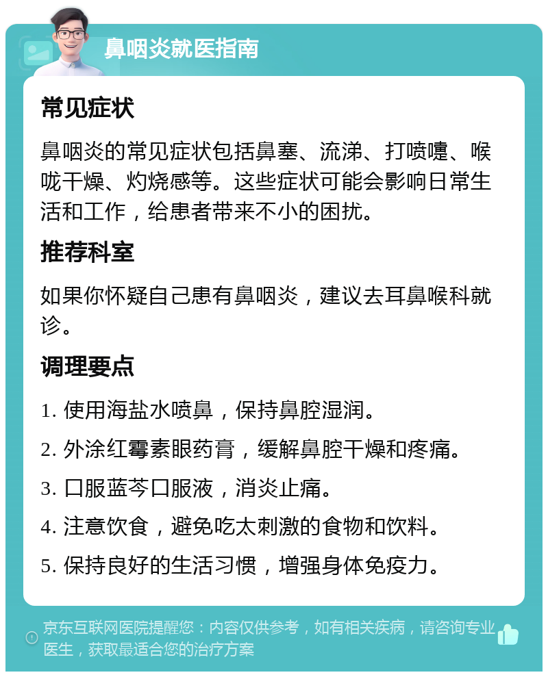 鼻咽炎就医指南 常见症状 鼻咽炎的常见症状包括鼻塞、流涕、打喷嚏、喉咙干燥、灼烧感等。这些症状可能会影响日常生活和工作，给患者带来不小的困扰。 推荐科室 如果你怀疑自己患有鼻咽炎，建议去耳鼻喉科就诊。 调理要点 1. 使用海盐水喷鼻，保持鼻腔湿润。 2. 外涂红霉素眼药膏，缓解鼻腔干燥和疼痛。 3. 口服蓝芩口服液，消炎止痛。 4. 注意饮食，避免吃太刺激的食物和饮料。 5. 保持良好的生活习惯，增强身体免疫力。