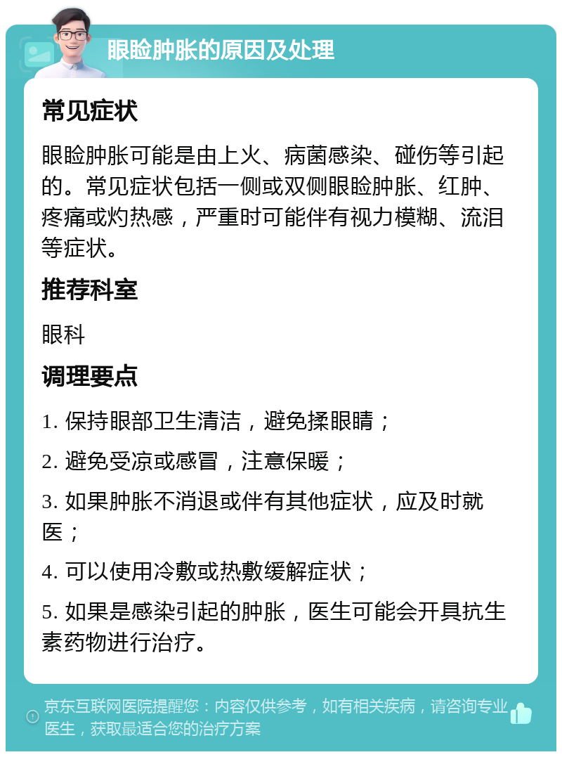 眼睑肿胀的原因及处理 常见症状 眼睑肿胀可能是由上火、病菌感染、碰伤等引起的。常见症状包括一侧或双侧眼睑肿胀、红肿、疼痛或灼热感，严重时可能伴有视力模糊、流泪等症状。 推荐科室 眼科 调理要点 1. 保持眼部卫生清洁，避免揉眼睛； 2. 避免受凉或感冒，注意保暖； 3. 如果肿胀不消退或伴有其他症状，应及时就医； 4. 可以使用冷敷或热敷缓解症状； 5. 如果是感染引起的肿胀，医生可能会开具抗生素药物进行治疗。