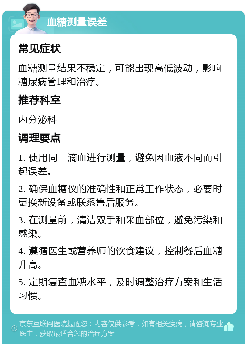 血糖测量误差 常见症状 血糖测量结果不稳定，可能出现高低波动，影响糖尿病管理和治疗。 推荐科室 内分泌科 调理要点 1. 使用同一滴血进行测量，避免因血液不同而引起误差。 2. 确保血糖仪的准确性和正常工作状态，必要时更换新设备或联系售后服务。 3. 在测量前，清洁双手和采血部位，避免污染和感染。 4. 遵循医生或营养师的饮食建议，控制餐后血糖升高。 5. 定期复查血糖水平，及时调整治疗方案和生活习惯。