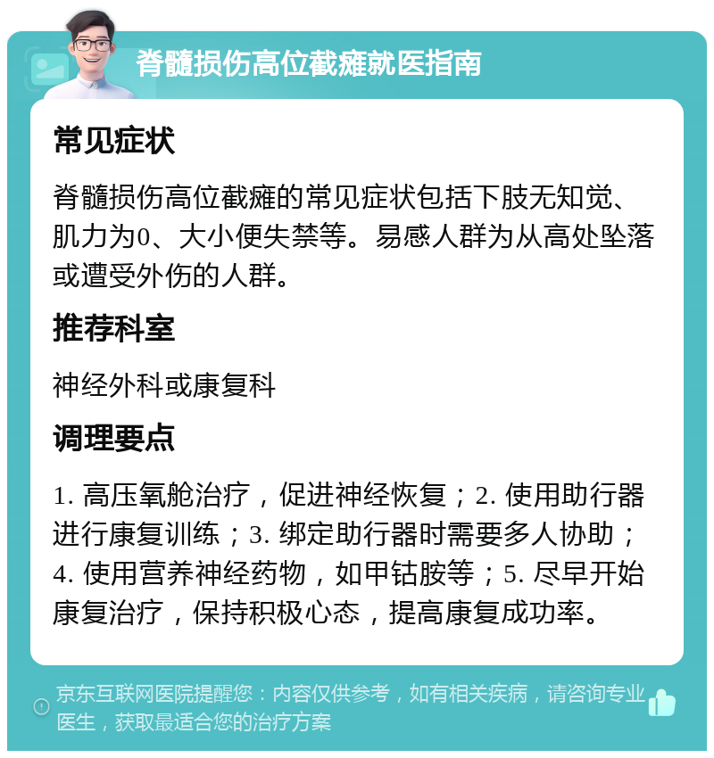 脊髓损伤高位截瘫就医指南 常见症状 脊髓损伤高位截瘫的常见症状包括下肢无知觉、肌力为0、大小便失禁等。易感人群为从高处坠落或遭受外伤的人群。 推荐科室 神经外科或康复科 调理要点 1. 高压氧舱治疗，促进神经恢复；2. 使用助行器进行康复训练；3. 绑定助行器时需要多人协助；4. 使用营养神经药物，如甲钴胺等；5. 尽早开始康复治疗，保持积极心态，提高康复成功率。