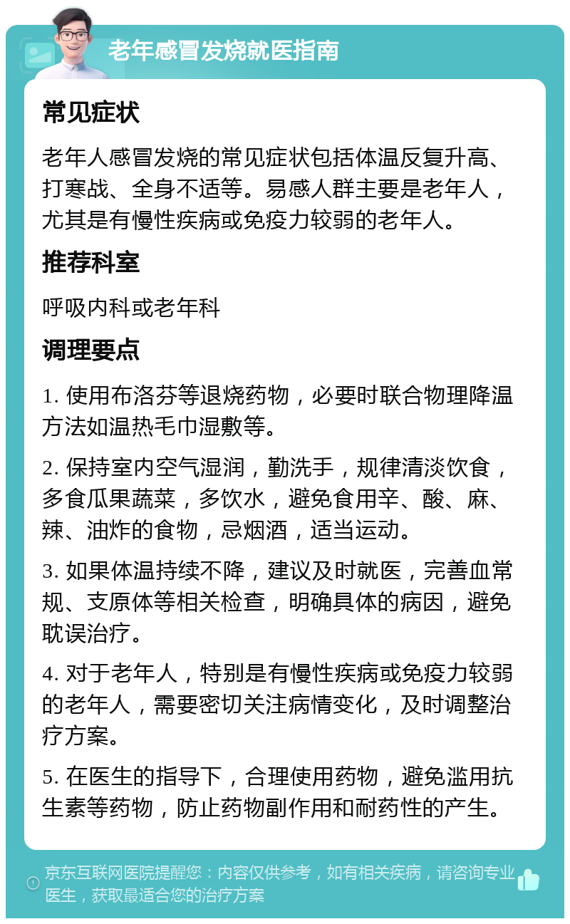 老年感冒发烧就医指南 常见症状 老年人感冒发烧的常见症状包括体温反复升高、打寒战、全身不适等。易感人群主要是老年人，尤其是有慢性疾病或免疫力较弱的老年人。 推荐科室 呼吸内科或老年科 调理要点 1. 使用布洛芬等退烧药物，必要时联合物理降温方法如温热毛巾湿敷等。 2. 保持室内空气湿润，勤洗手，规律清淡饮食，多食瓜果蔬菜，多饮水，避免食用辛、酸、麻、辣、油炸的食物，忌烟酒，适当运动。 3. 如果体温持续不降，建议及时就医，完善血常规、支原体等相关检查，明确具体的病因，避免耽误治疗。 4. 对于老年人，特别是有慢性疾病或免疫力较弱的老年人，需要密切关注病情变化，及时调整治疗方案。 5. 在医生的指导下，合理使用药物，避免滥用抗生素等药物，防止药物副作用和耐药性的产生。