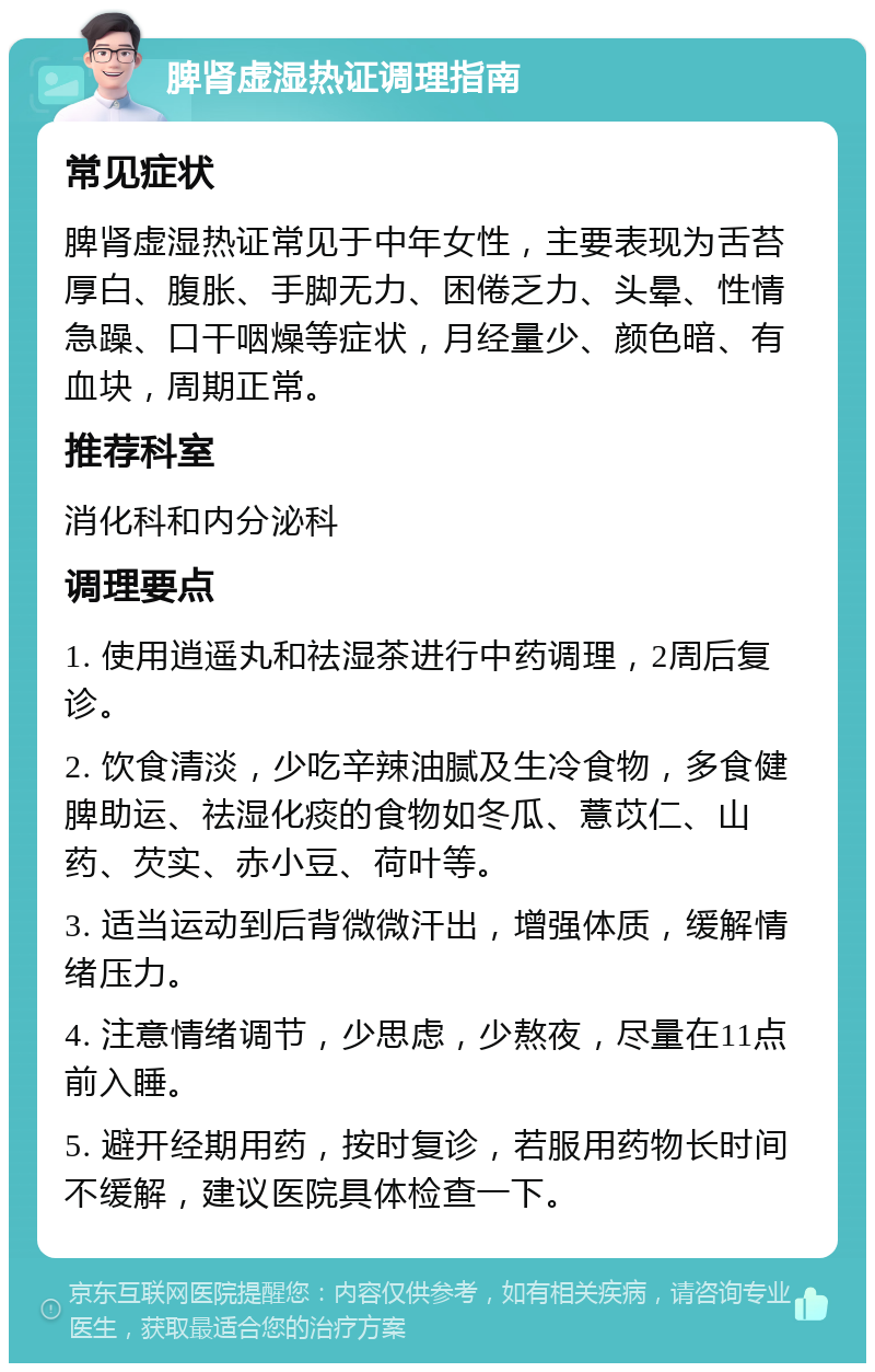 脾肾虚湿热证调理指南 常见症状 脾肾虚湿热证常见于中年女性，主要表现为舌苔厚白、腹胀、手脚无力、困倦乏力、头晕、性情急躁、口干咽燥等症状，月经量少、颜色暗、有血块，周期正常。 推荐科室 消化科和内分泌科 调理要点 1. 使用逍遥丸和祛湿茶进行中药调理，2周后复诊。 2. 饮食清淡，少吃辛辣油腻及生冷食物，多食健脾助运、祛湿化痰的食物如冬瓜、薏苡仁、山药、芡实、赤小豆、荷叶等。 3. 适当运动到后背微微汗出，增强体质，缓解情绪压力。 4. 注意情绪调节，少思虑，少熬夜，尽量在11点前入睡。 5. 避开经期用药，按时复诊，若服用药物长时间不缓解，建议医院具体检查一下。