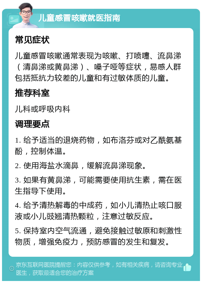 儿童感冒咳嗽就医指南 常见症状 儿童感冒咳嗽通常表现为咳嗽、打喷嚏、流鼻涕（清鼻涕或黄鼻涕）、嗓子哑等症状，易感人群包括抵抗力较差的儿童和有过敏体质的儿童。 推荐科室 儿科或呼吸内科 调理要点 1. 给予适当的退烧药物，如布洛芬或对乙酰氨基酚，控制体温。 2. 使用海盐水滴鼻，缓解流鼻涕现象。 3. 如果有黄鼻涕，可能需要使用抗生素，需在医生指导下使用。 4. 给予清热解毒的中成药，如小儿清热止咳口服液或小儿豉翘清热颗粒，注意过敏反应。 5. 保持室内空气流通，避免接触过敏原和刺激性物质，增强免疫力，预防感冒的发生和复发。