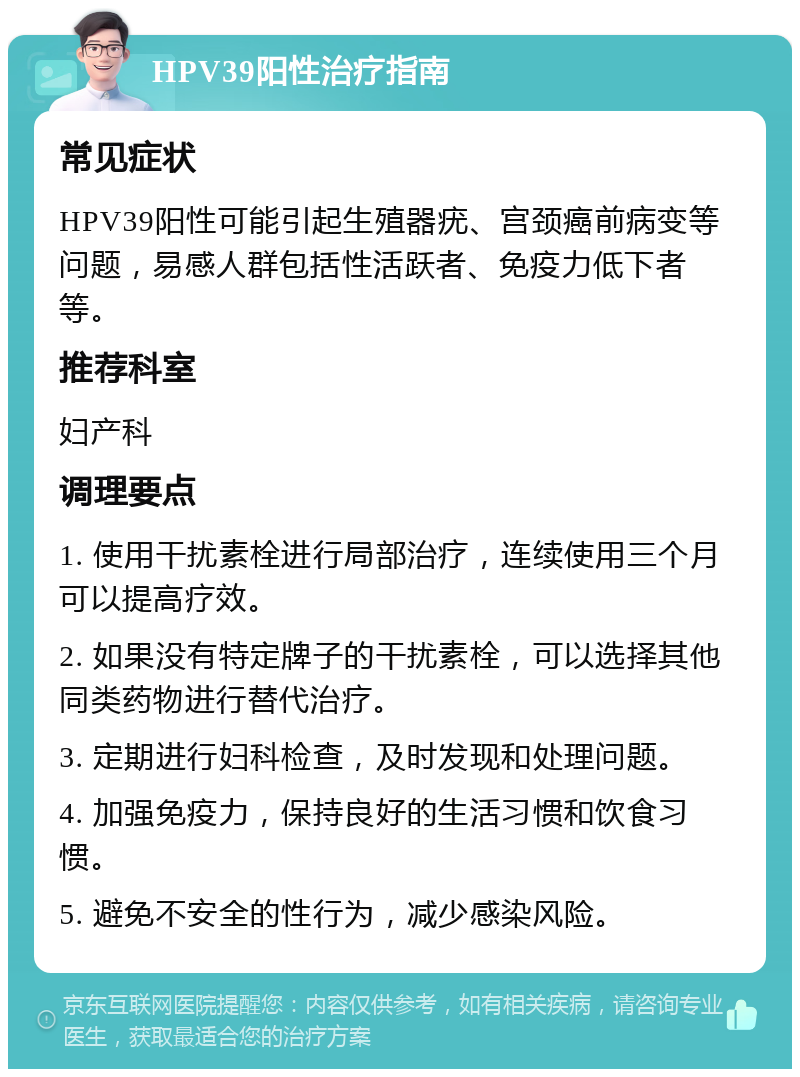 HPV39阳性治疗指南 常见症状 HPV39阳性可能引起生殖器疣、宫颈癌前病变等问题，易感人群包括性活跃者、免疫力低下者等。 推荐科室 妇产科 调理要点 1. 使用干扰素栓进行局部治疗，连续使用三个月可以提高疗效。 2. 如果没有特定牌子的干扰素栓，可以选择其他同类药物进行替代治疗。 3. 定期进行妇科检查，及时发现和处理问题。 4. 加强免疫力，保持良好的生活习惯和饮食习惯。 5. 避免不安全的性行为，减少感染风险。