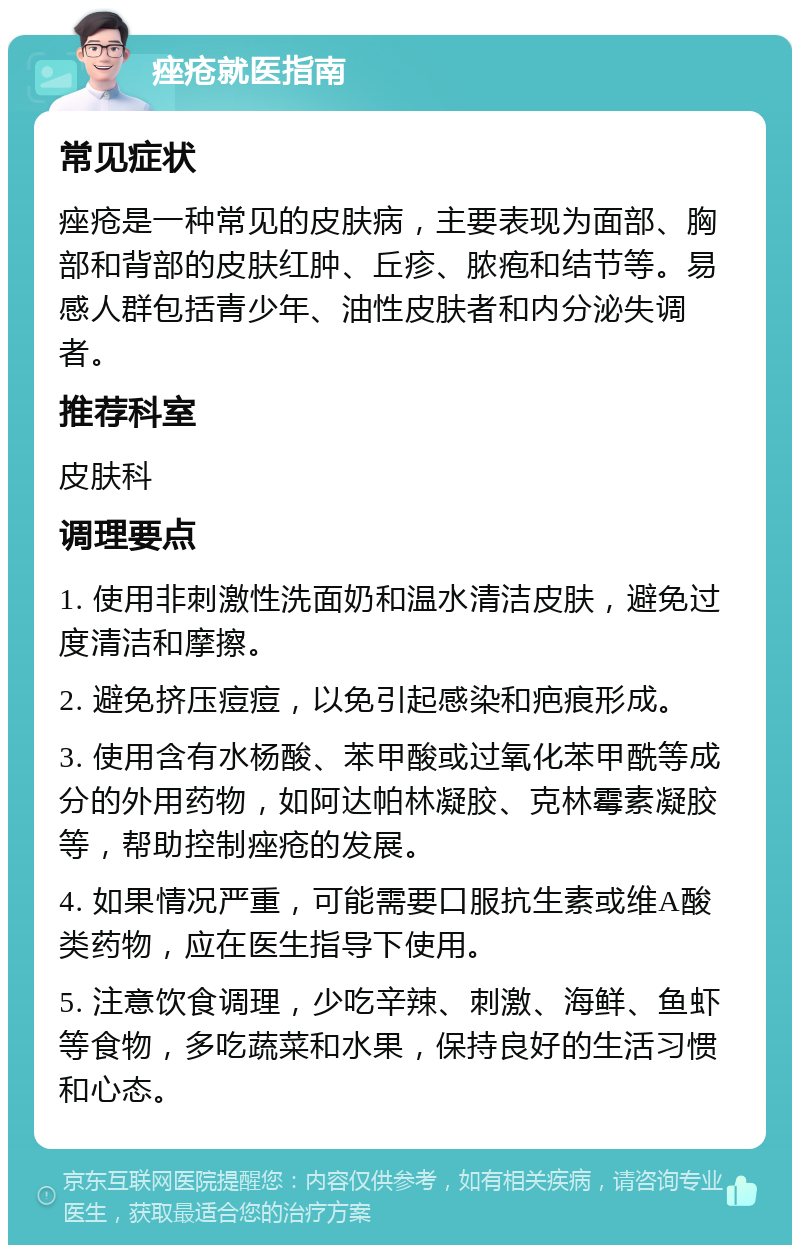 痤疮就医指南 常见症状 痤疮是一种常见的皮肤病，主要表现为面部、胸部和背部的皮肤红肿、丘疹、脓疱和结节等。易感人群包括青少年、油性皮肤者和内分泌失调者。 推荐科室 皮肤科 调理要点 1. 使用非刺激性洗面奶和温水清洁皮肤，避免过度清洁和摩擦。 2. 避免挤压痘痘，以免引起感染和疤痕形成。 3. 使用含有水杨酸、苯甲酸或过氧化苯甲酰等成分的外用药物，如阿达帕林凝胶、克林霉素凝胶等，帮助控制痤疮的发展。 4. 如果情况严重，可能需要口服抗生素或维A酸类药物，应在医生指导下使用。 5. 注意饮食调理，少吃辛辣、刺激、海鲜、鱼虾等食物，多吃蔬菜和水果，保持良好的生活习惯和心态。