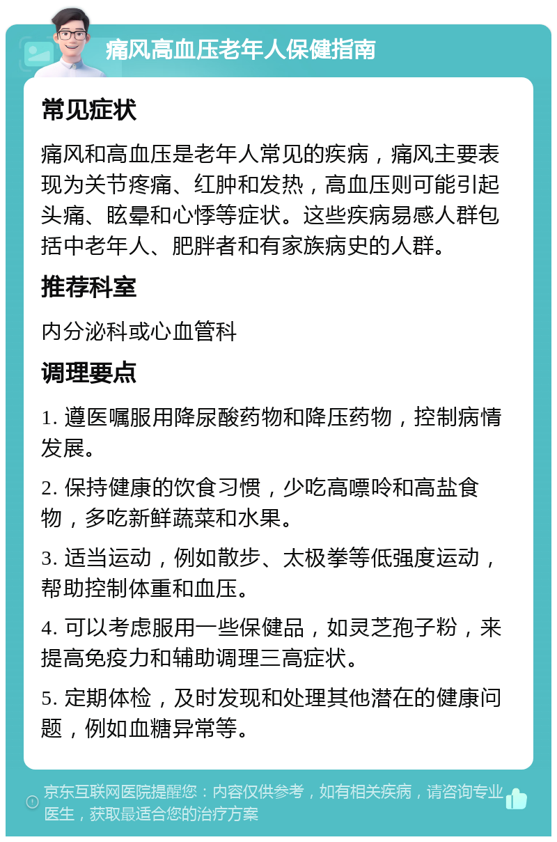 痛风高血压老年人保健指南 常见症状 痛风和高血压是老年人常见的疾病，痛风主要表现为关节疼痛、红肿和发热，高血压则可能引起头痛、眩晕和心悸等症状。这些疾病易感人群包括中老年人、肥胖者和有家族病史的人群。 推荐科室 内分泌科或心血管科 调理要点 1. 遵医嘱服用降尿酸药物和降压药物，控制病情发展。 2. 保持健康的饮食习惯，少吃高嘌呤和高盐食物，多吃新鲜蔬菜和水果。 3. 适当运动，例如散步、太极拳等低强度运动，帮助控制体重和血压。 4. 可以考虑服用一些保健品，如灵芝孢子粉，来提高免疫力和辅助调理三高症状。 5. 定期体检，及时发现和处理其他潜在的健康问题，例如血糖异常等。