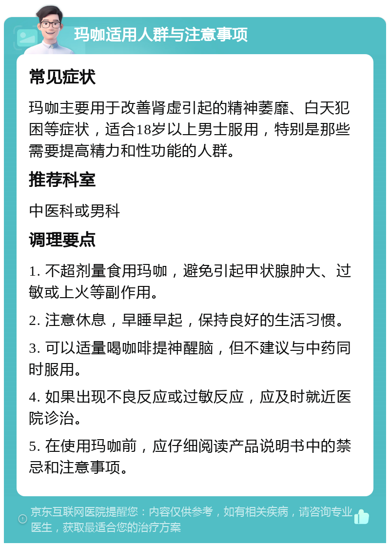 玛咖适用人群与注意事项 常见症状 玛咖主要用于改善肾虚引起的精神萎靡、白天犯困等症状，适合18岁以上男士服用，特别是那些需要提高精力和性功能的人群。 推荐科室 中医科或男科 调理要点 1. 不超剂量食用玛咖，避免引起甲状腺肿大、过敏或上火等副作用。 2. 注意休息，早睡早起，保持良好的生活习惯。 3. 可以适量喝咖啡提神醒脑，但不建议与中药同时服用。 4. 如果出现不良反应或过敏反应，应及时就近医院诊治。 5. 在使用玛咖前，应仔细阅读产品说明书中的禁忌和注意事项。