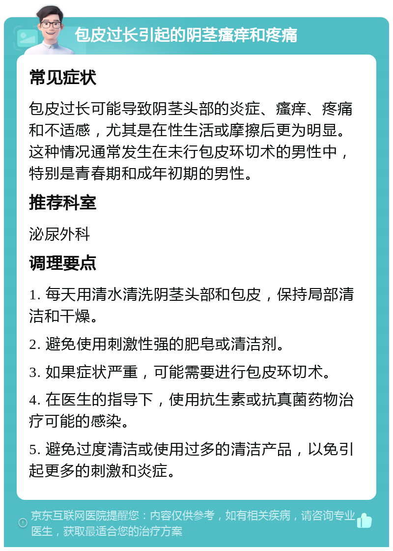 包皮过长引起的阴茎瘙痒和疼痛 常见症状 包皮过长可能导致阴茎头部的炎症、瘙痒、疼痛和不适感，尤其是在性生活或摩擦后更为明显。这种情况通常发生在未行包皮环切术的男性中，特别是青春期和成年初期的男性。 推荐科室 泌尿外科 调理要点 1. 每天用清水清洗阴茎头部和包皮，保持局部清洁和干燥。 2. 避免使用刺激性强的肥皂或清洁剂。 3. 如果症状严重，可能需要进行包皮环切术。 4. 在医生的指导下，使用抗生素或抗真菌药物治疗可能的感染。 5. 避免过度清洁或使用过多的清洁产品，以免引起更多的刺激和炎症。